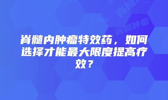 脊髓内肿瘤特效药，如何选择才能最大限度提高疗效？