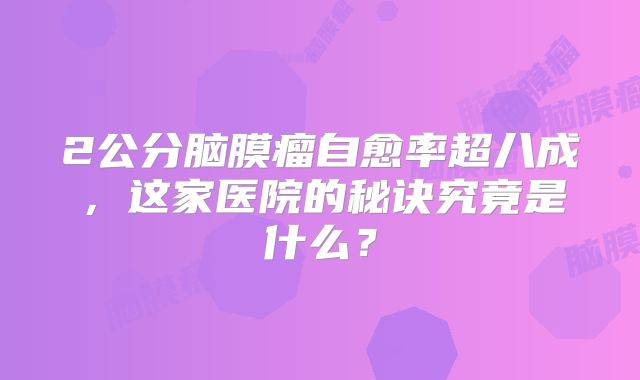 2公分脑膜瘤自愈率超八成，这家医院的秘诀究竟是什么？