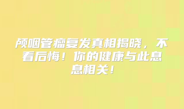 颅咽管瘤复发真相揭晓，不看后悔！你的健康与此息息相关！