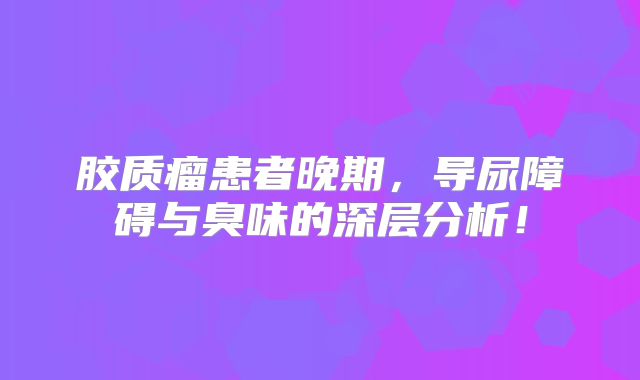 胶质瘤患者晚期，导尿障碍与臭味的深层分析！