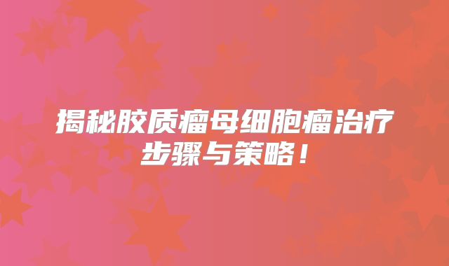 揭秘胶质瘤母细胞瘤治疗步骤与策略！