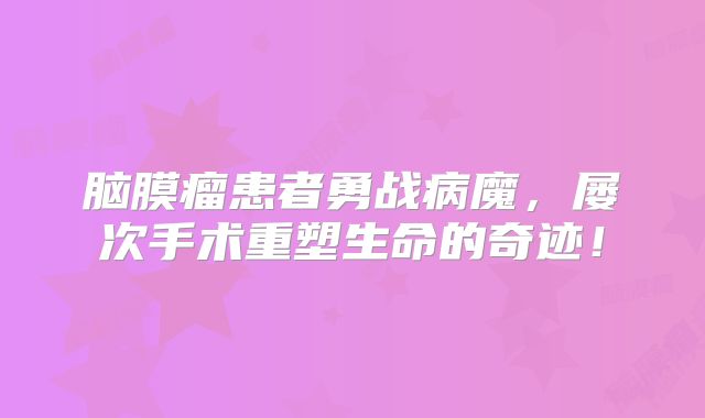 脑膜瘤患者勇战病魔，屡次手术重塑生命的奇迹！