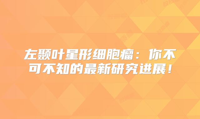 左颞叶星形细胞瘤：你不可不知的最新研究进展！