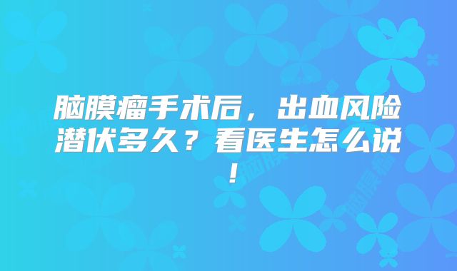 脑膜瘤手术后，出血风险潜伏多久？看医生怎么说！