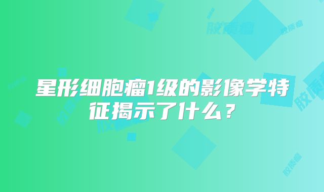 星形细胞瘤1级的影像学特征揭示了什么？