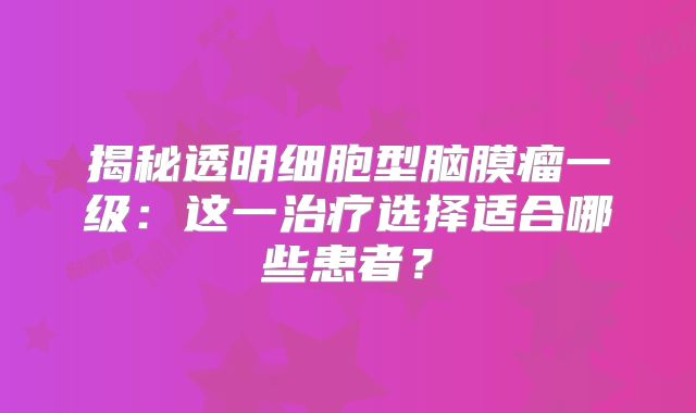 揭秘透明细胞型脑膜瘤一级：这一治疗选择适合哪些患者？