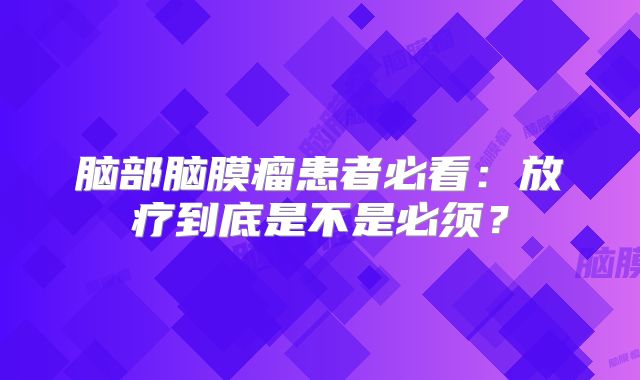 脑部脑膜瘤患者必看：放疗到底是不是必须？