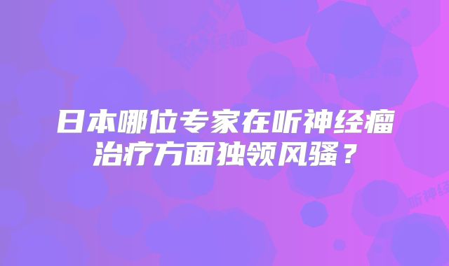 日本哪位专家在听神经瘤治疗方面独领风骚？
