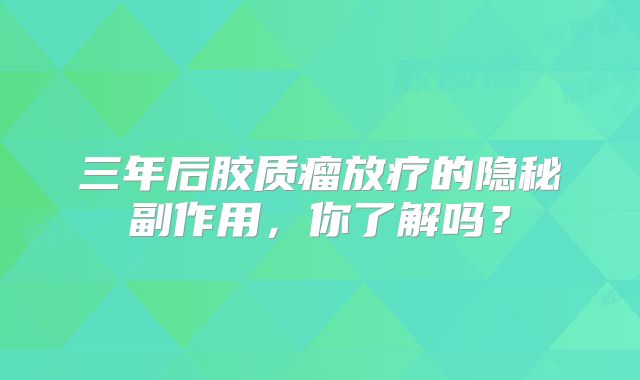 三年后胶质瘤放疗的隐秘副作用，你了解吗？