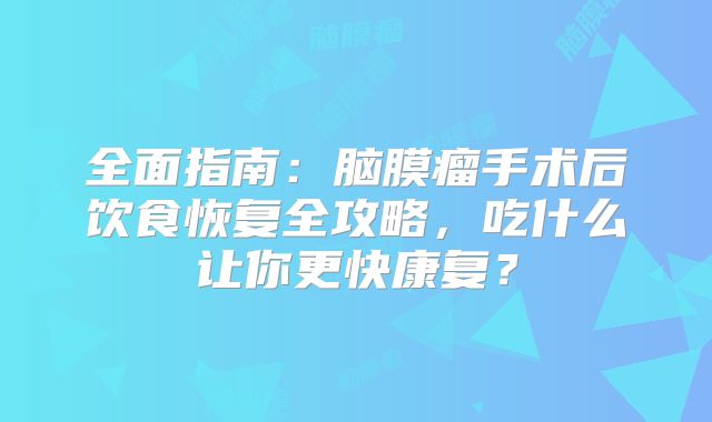 全面指南：脑膜瘤手术后饮食恢复全攻略，吃什么让你更快康复？
