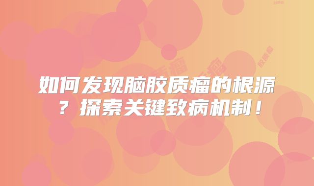 如何发现脑胶质瘤的根源？探索关键致病机制！