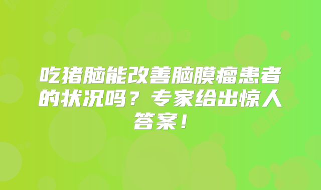 吃猪脑能改善脑膜瘤患者的状况吗？专家给出惊人答案！
