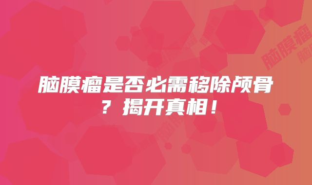 脑膜瘤是否必需移除颅骨？揭开真相！