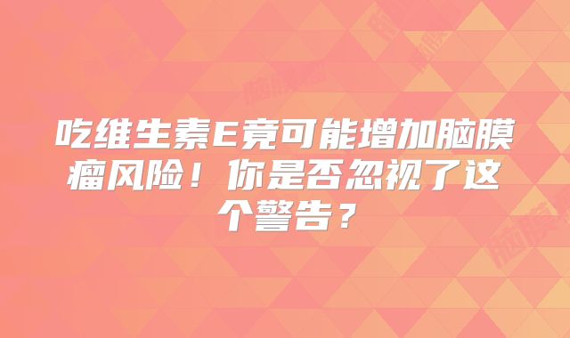 吃维生素E竟可能增加脑膜瘤风险！你是否忽视了这个警告？