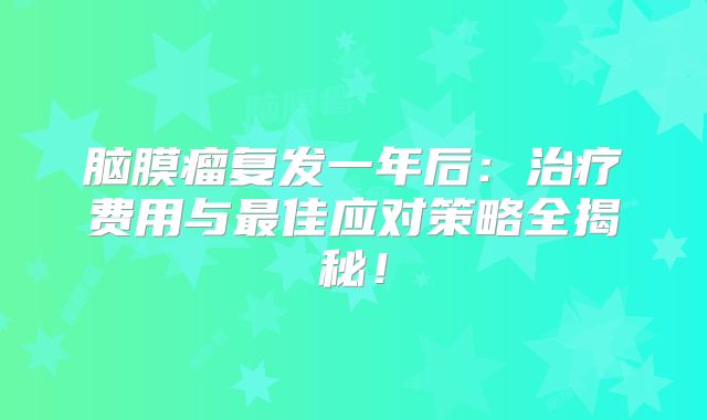 脑膜瘤复发一年后：治疗费用与最佳应对策略全揭秘！