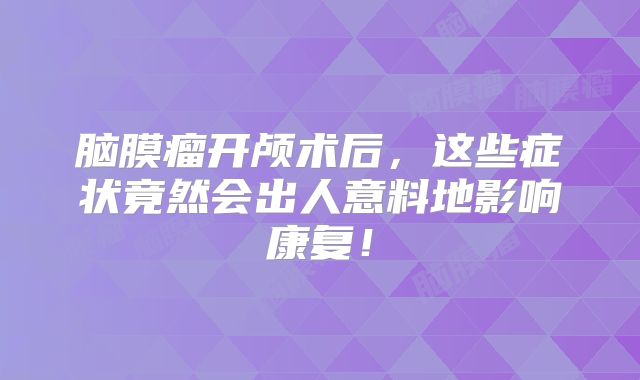 脑膜瘤开颅术后，这些症状竟然会出人意料地影响康复！