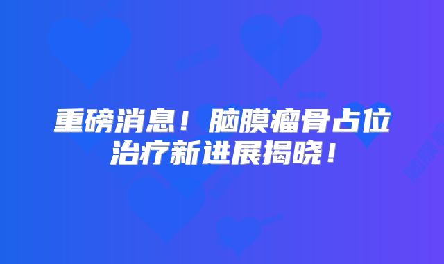 重磅消息！脑膜瘤骨占位治疗新进展揭晓！