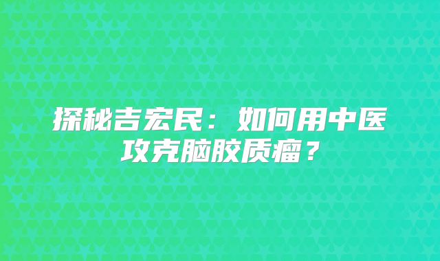 探秘吉宏民：如何用中医攻克脑胶质瘤？