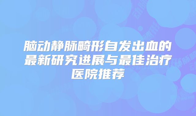 脑动静脉畸形自发出血的最新研究进展与最佳治疗医院推荐