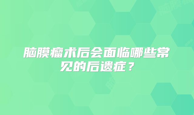 脑膜瘤术后会面临哪些常见的后遗症？
