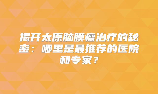 揭开太原脑膜瘤治疗的秘密：哪里是最推荐的医院和专家？