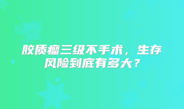 胶质瘤三级不手术，生存风险到底有多大？