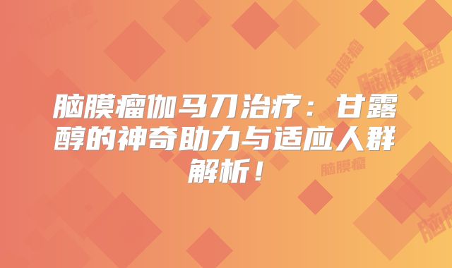 脑膜瘤伽马刀治疗：甘露醇的神奇助力与适应人群解析！