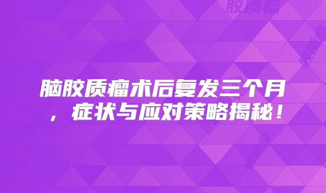 脑胶质瘤术后复发三个月，症状与应对策略揭秘！
