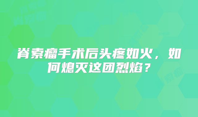 脊索瘤手术后头疼如火，如何熄灭这团烈焰？