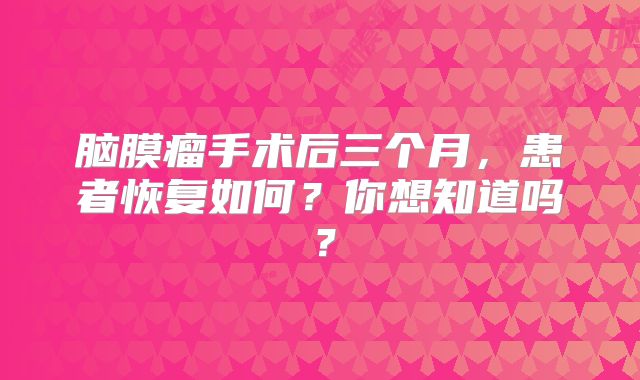 脑膜瘤手术后三个月，患者恢复如何？你想知道吗？
