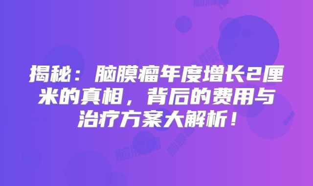 揭秘：脑膜瘤年度增长2厘米的真相，背后的费用与治疗方案大解析！
