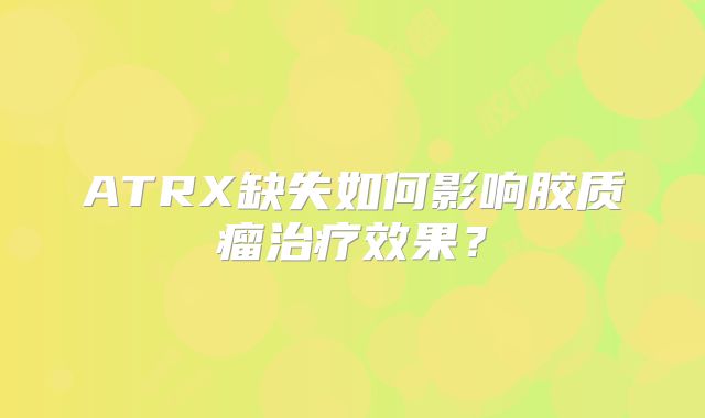 ATRX缺失如何影响胶质瘤治疗效果？