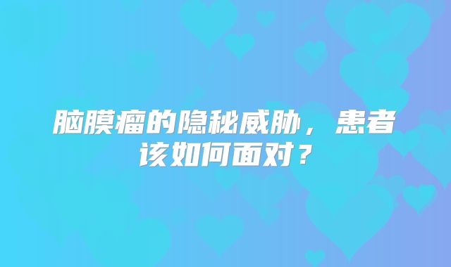 脑膜瘤的隐秘威胁，患者该如何面对？