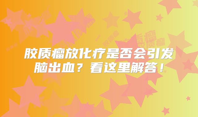 胶质瘤放化疗是否会引发脑出血？看这里解答！