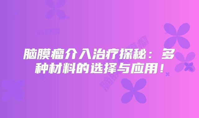 脑膜瘤介入治疗探秘：多种材料的选择与应用！
