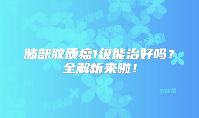 脑部胶质瘤1级能治好吗？全解析来啦！