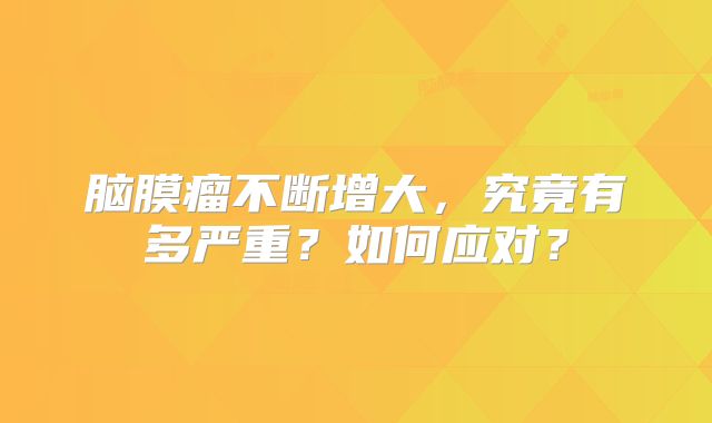 脑膜瘤不断增大，究竟有多严重？如何应对？