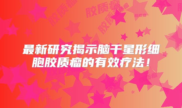 最新研究揭示脑干星形细胞胶质瘤的有效疗法！