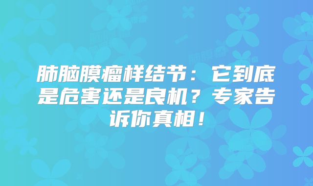肺脑膜瘤样结节：它到底是危害还是良机？专家告诉你真相！