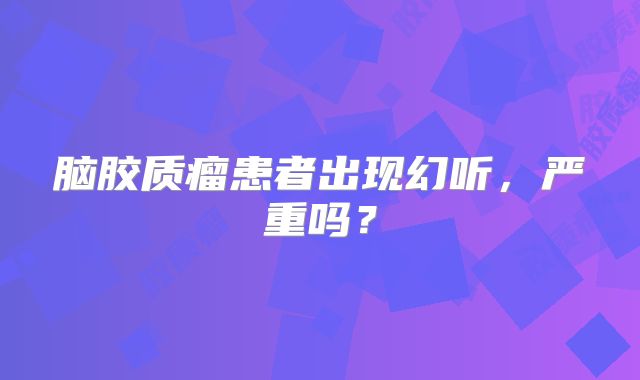 脑胶质瘤患者出现幻听，严重吗？