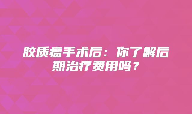 胶质瘤手术后：你了解后期治疗费用吗？