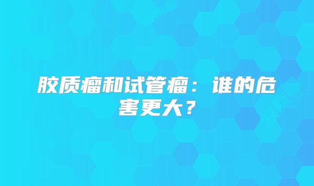 胶质瘤和试管瘤：谁的危害更大？