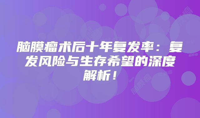 脑膜瘤术后十年复发率：复发风险与生存希望的深度解析！