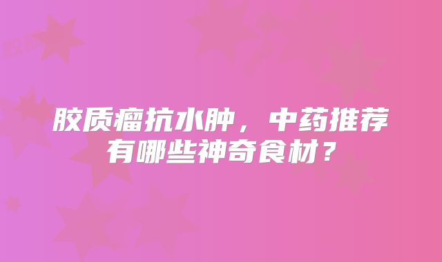 胶质瘤抗水肿，中药推荐有哪些神奇食材？