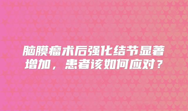 脑膜瘤术后强化结节显著增加，患者该如何应对？