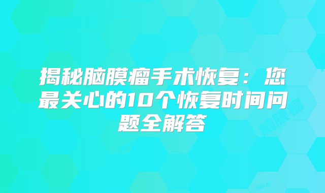 揭秘脑膜瘤手术恢复：您最关心的10个恢复时间问题全解答