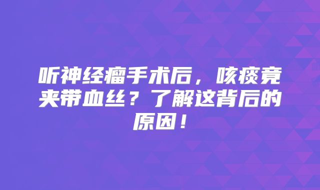 听神经瘤手术后，咳痰竟夹带血丝？了解这背后的原因！