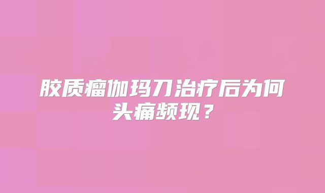 胶质瘤伽玛刀治疗后为何头痛频现？