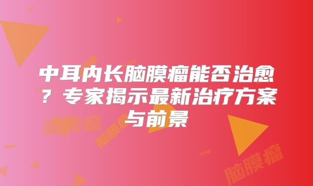 中耳内长脑膜瘤能否治愈？专家揭示最新治疗方案与前景