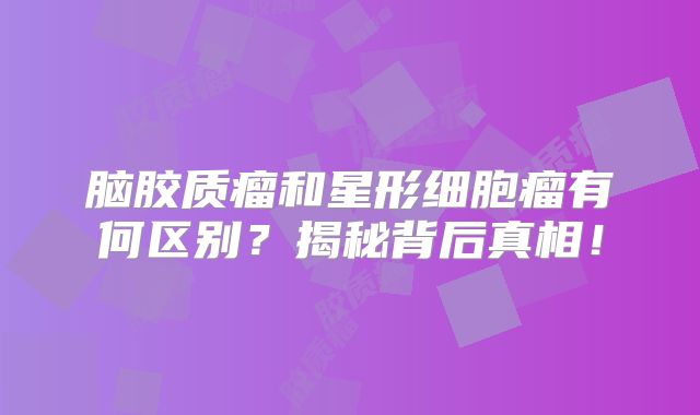 脑胶质瘤和星形细胞瘤有何区别？揭秘背后真相！